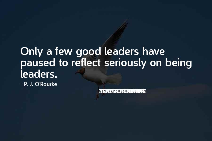 P. J. O'Rourke Quotes: Only a few good leaders have paused to reflect seriously on being leaders.