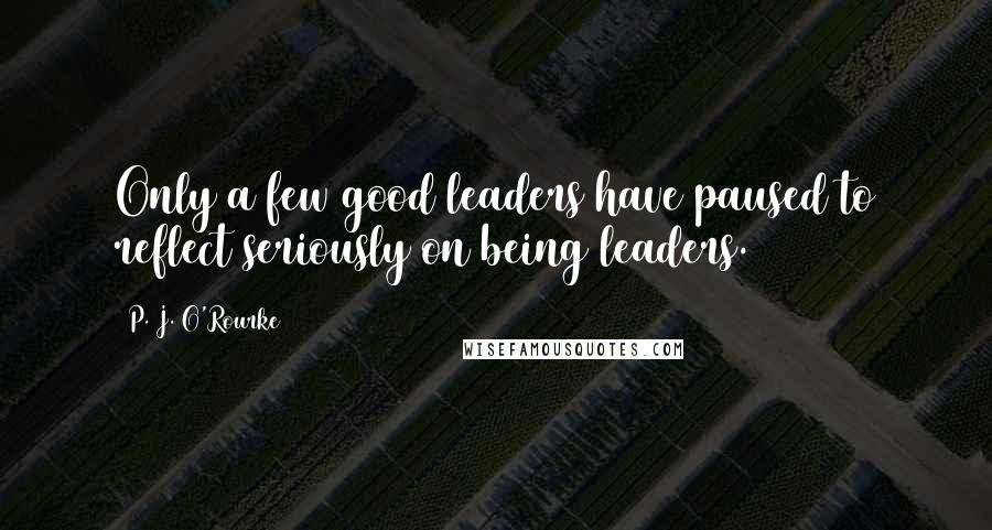 P. J. O'Rourke Quotes: Only a few good leaders have paused to reflect seriously on being leaders.