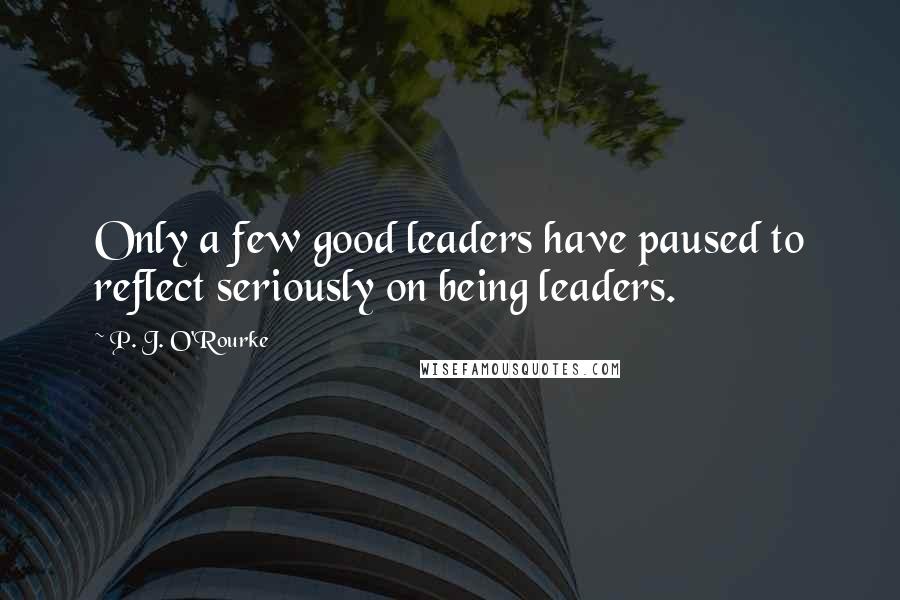 P. J. O'Rourke Quotes: Only a few good leaders have paused to reflect seriously on being leaders.