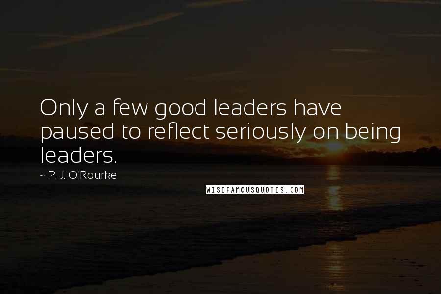 P. J. O'Rourke Quotes: Only a few good leaders have paused to reflect seriously on being leaders.