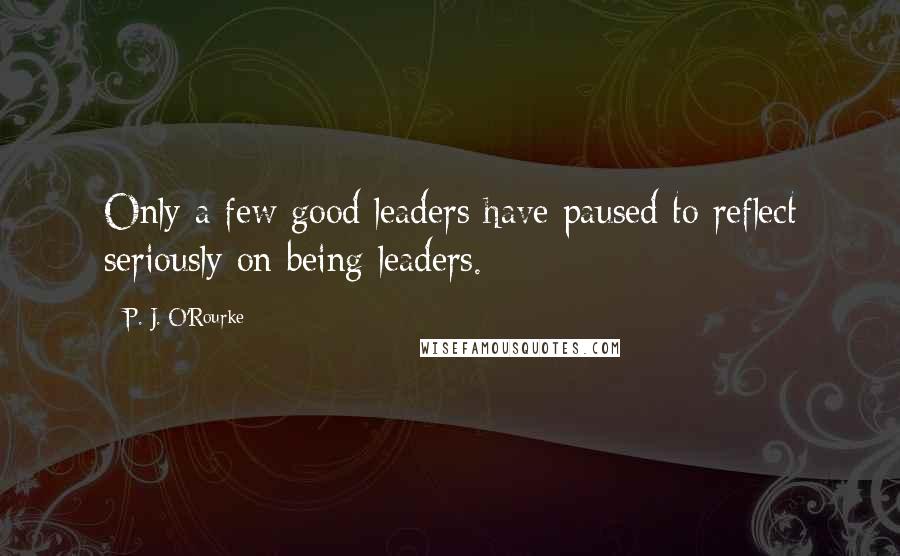 P. J. O'Rourke Quotes: Only a few good leaders have paused to reflect seriously on being leaders.