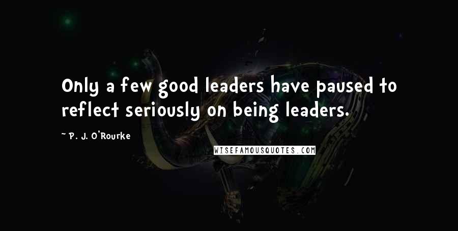 P. J. O'Rourke Quotes: Only a few good leaders have paused to reflect seriously on being leaders.