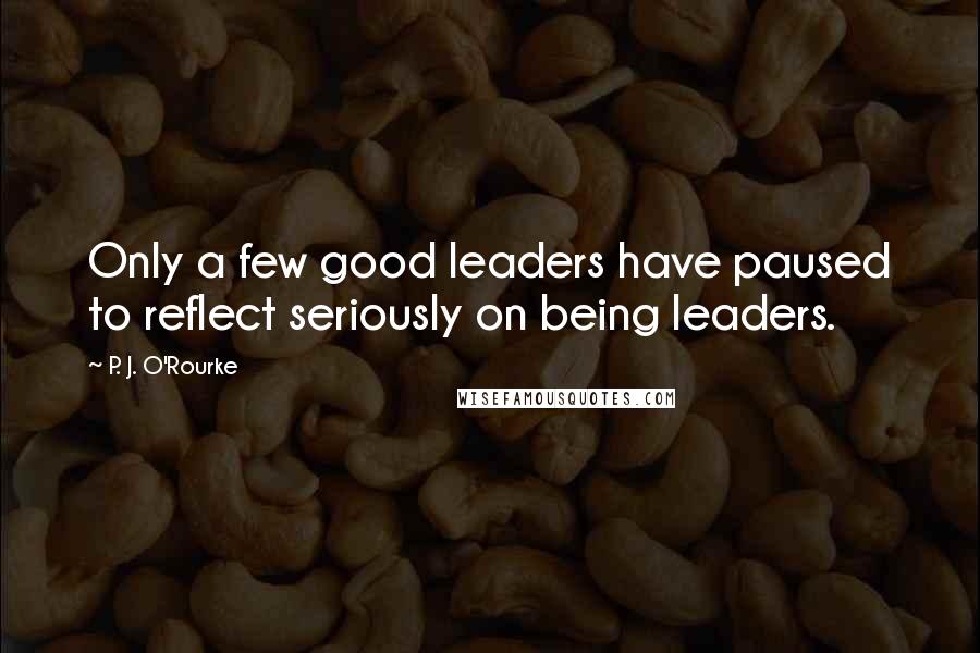 P. J. O'Rourke Quotes: Only a few good leaders have paused to reflect seriously on being leaders.