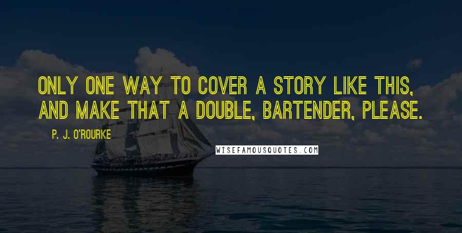 P. J. O'Rourke Quotes: Only one way to cover a story like this, and make that a double, bartender, please.