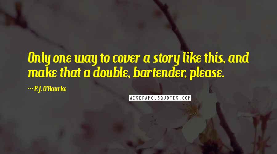 P. J. O'Rourke Quotes: Only one way to cover a story like this, and make that a double, bartender, please.