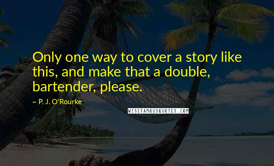 P. J. O'Rourke Quotes: Only one way to cover a story like this, and make that a double, bartender, please.