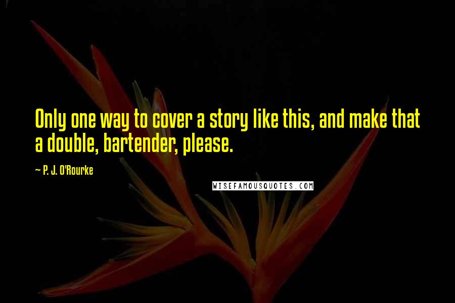 P. J. O'Rourke Quotes: Only one way to cover a story like this, and make that a double, bartender, please.