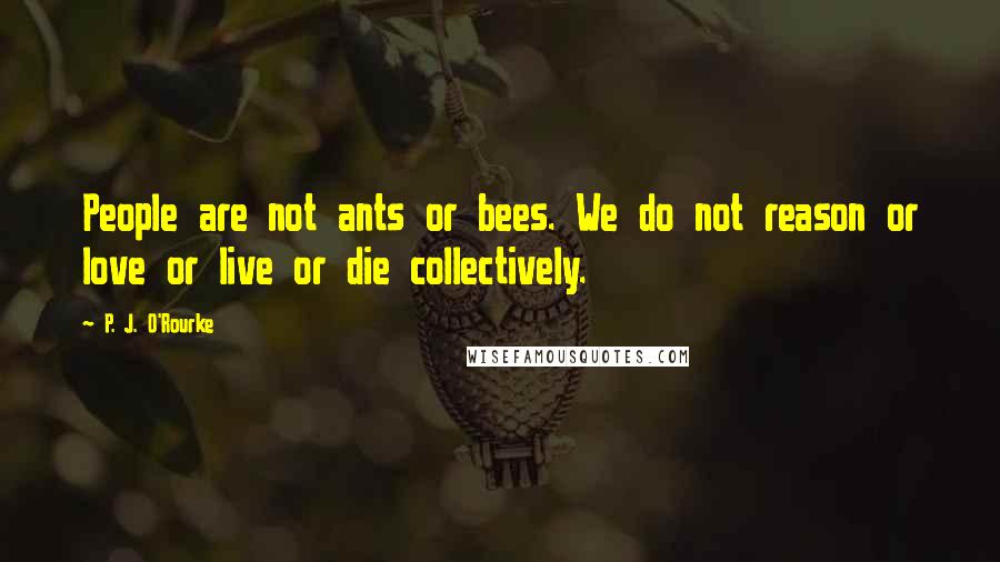 P. J. O'Rourke Quotes: People are not ants or bees. We do not reason or love or live or die collectively.