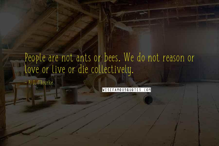 P. J. O'Rourke Quotes: People are not ants or bees. We do not reason or love or live or die collectively.