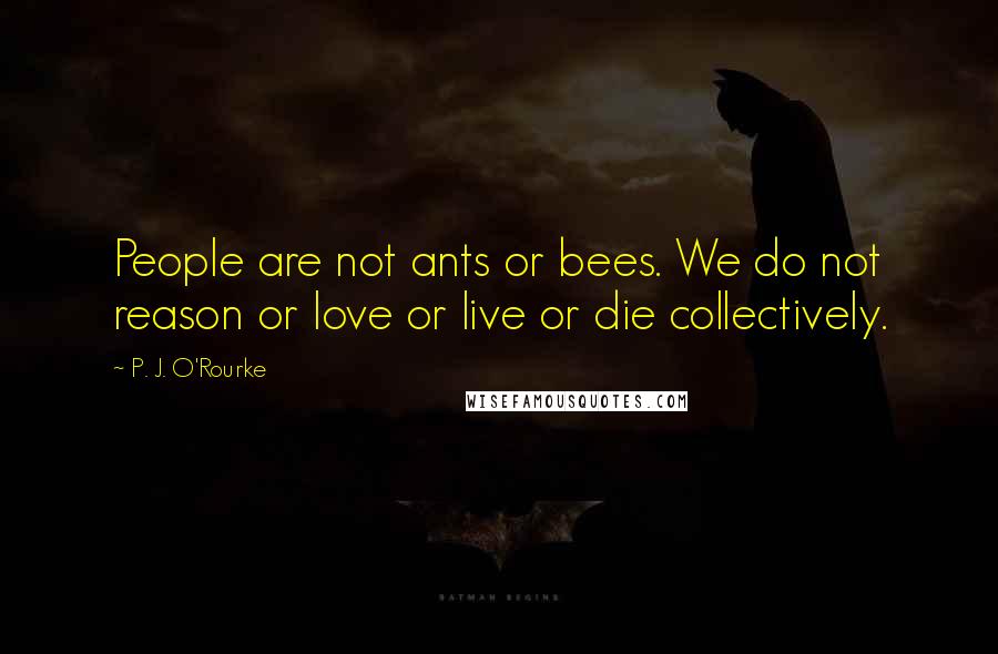 P. J. O'Rourke Quotes: People are not ants or bees. We do not reason or love or live or die collectively.