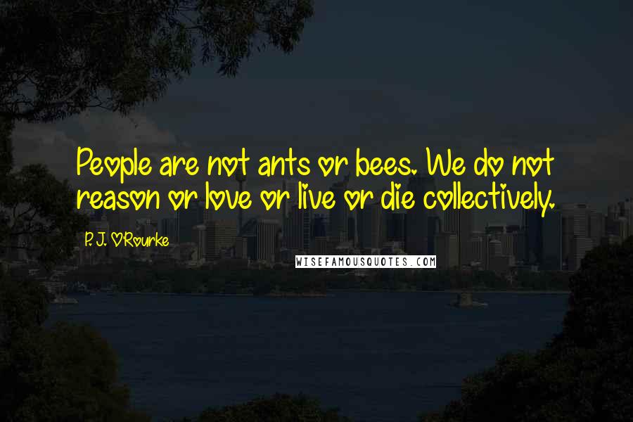 P. J. O'Rourke Quotes: People are not ants or bees. We do not reason or love or live or die collectively.