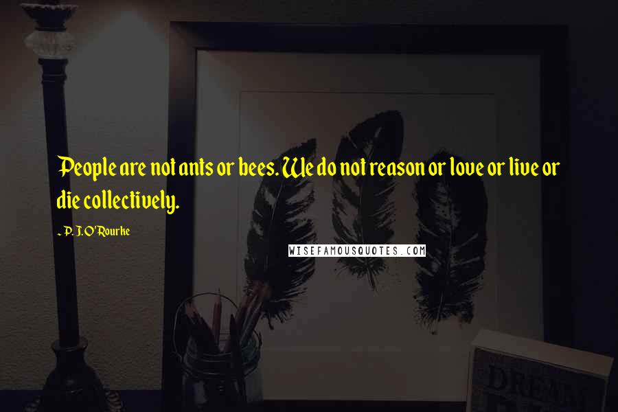 P. J. O'Rourke Quotes: People are not ants or bees. We do not reason or love or live or die collectively.