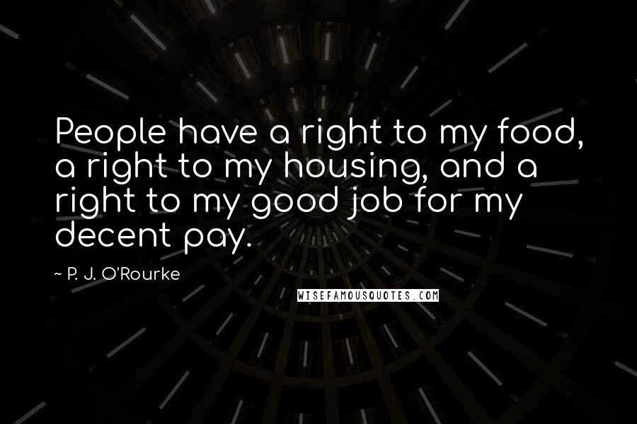 P. J. O'Rourke Quotes: People have a right to my food, a right to my housing, and a right to my good job for my decent pay.