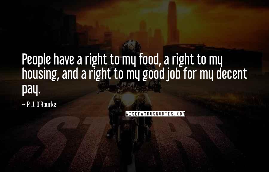 P. J. O'Rourke Quotes: People have a right to my food, a right to my housing, and a right to my good job for my decent pay.