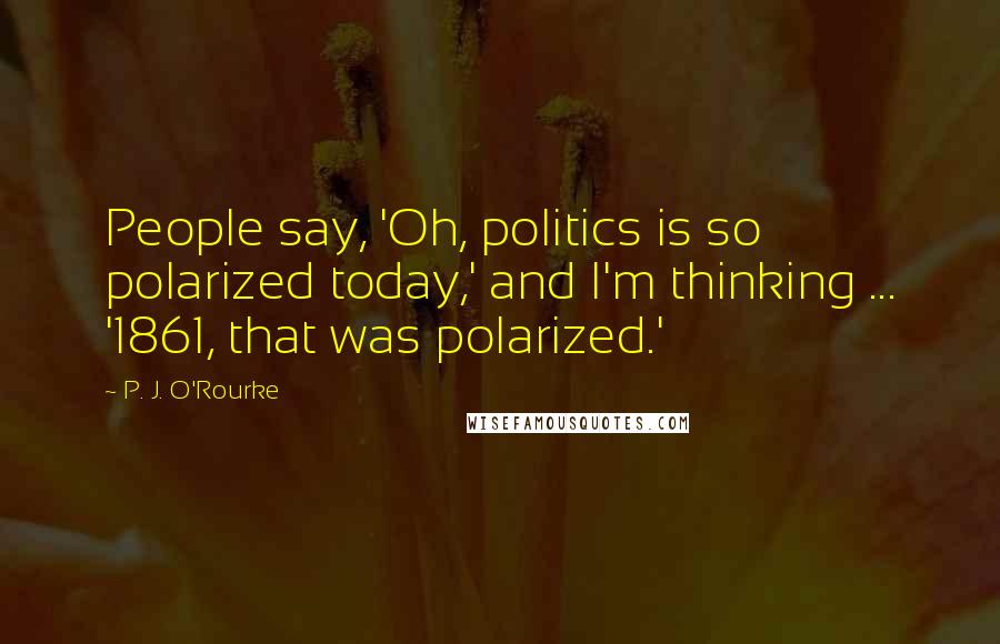 P. J. O'Rourke Quotes: People say, 'Oh, politics is so polarized today,' and I'm thinking ... '1861, that was polarized.'