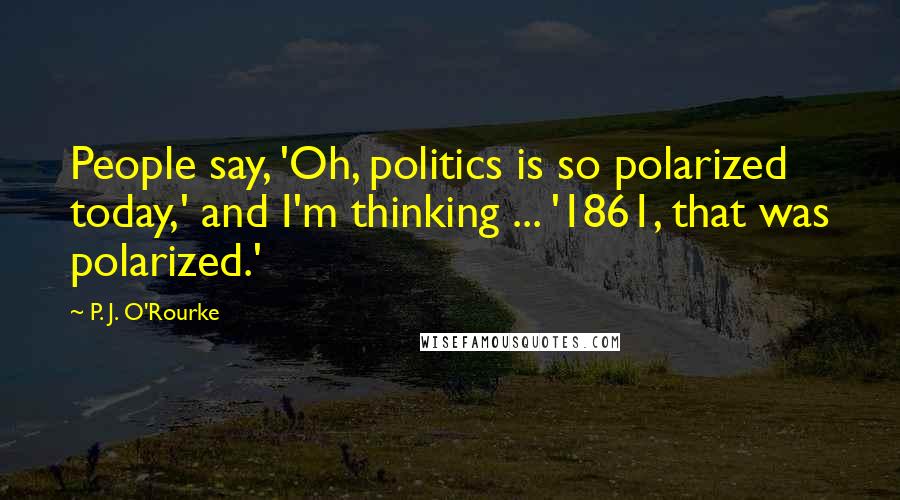 P. J. O'Rourke Quotes: People say, 'Oh, politics is so polarized today,' and I'm thinking ... '1861, that was polarized.'