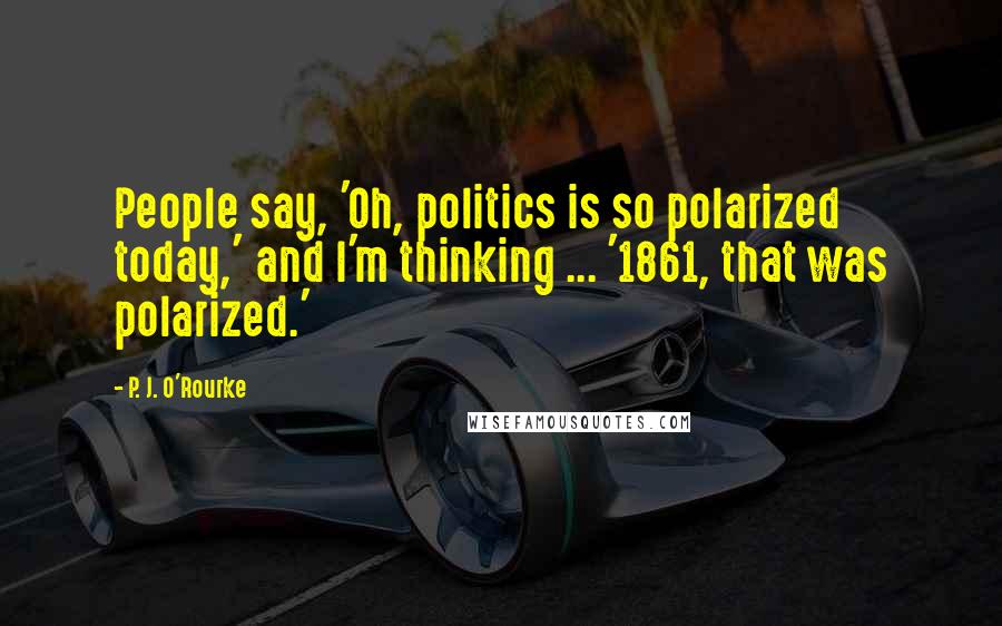 P. J. O'Rourke Quotes: People say, 'Oh, politics is so polarized today,' and I'm thinking ... '1861, that was polarized.'