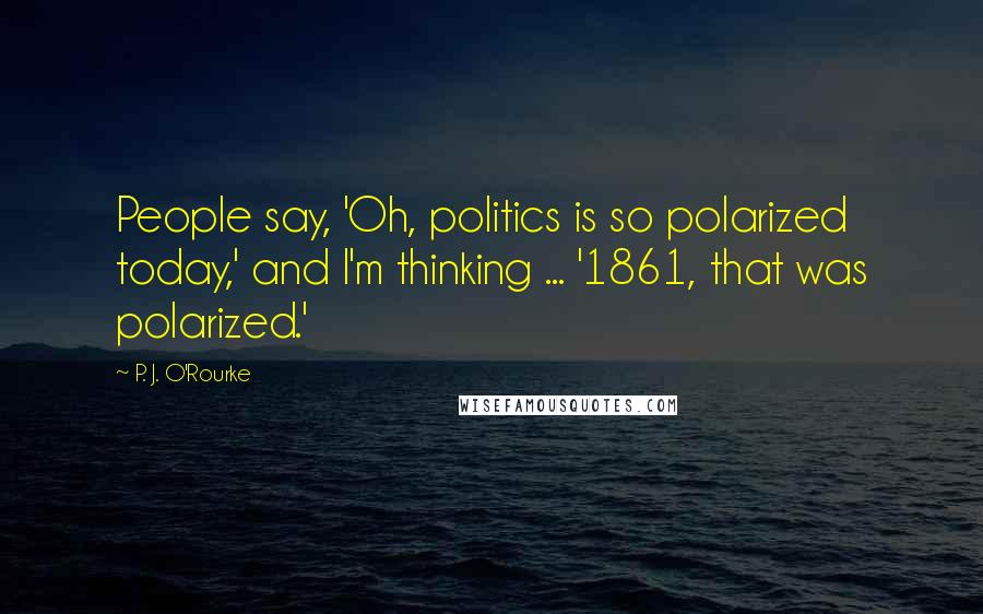 P. J. O'Rourke Quotes: People say, 'Oh, politics is so polarized today,' and I'm thinking ... '1861, that was polarized.'