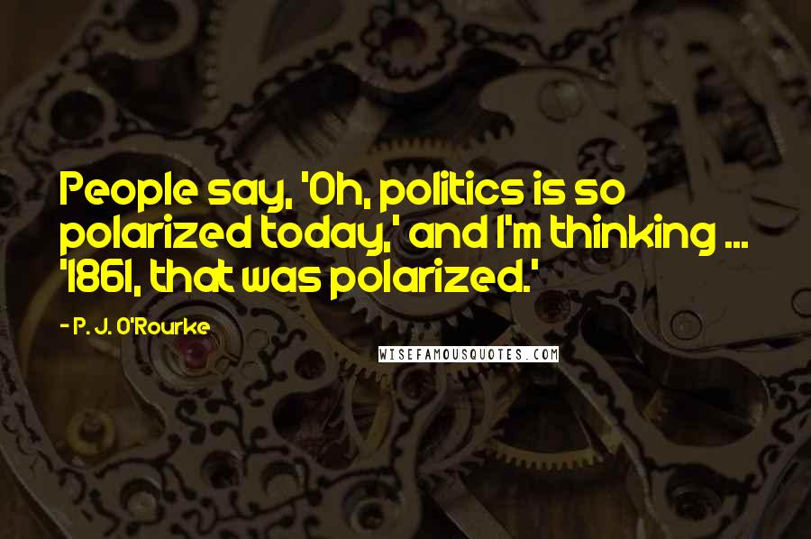 P. J. O'Rourke Quotes: People say, 'Oh, politics is so polarized today,' and I'm thinking ... '1861, that was polarized.'