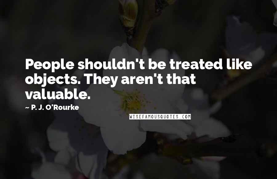 P. J. O'Rourke Quotes: People shouldn't be treated like objects. They aren't that valuable.