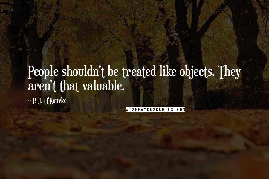 P. J. O'Rourke Quotes: People shouldn't be treated like objects. They aren't that valuable.