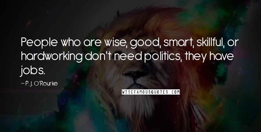 P. J. O'Rourke Quotes: People who are wise, good, smart, skillful, or hardworking don't need politics, they have jobs.