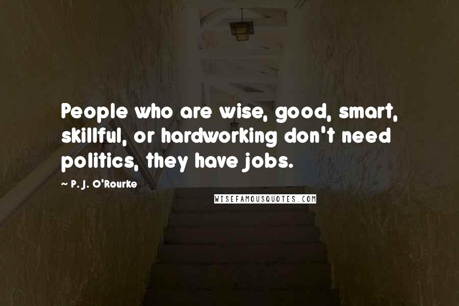 P. J. O'Rourke Quotes: People who are wise, good, smart, skillful, or hardworking don't need politics, they have jobs.