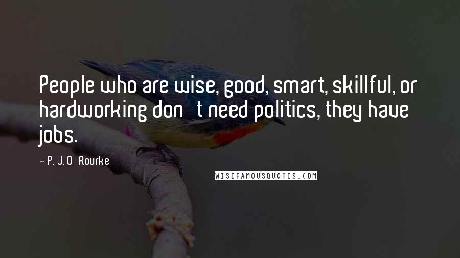 P. J. O'Rourke Quotes: People who are wise, good, smart, skillful, or hardworking don't need politics, they have jobs.