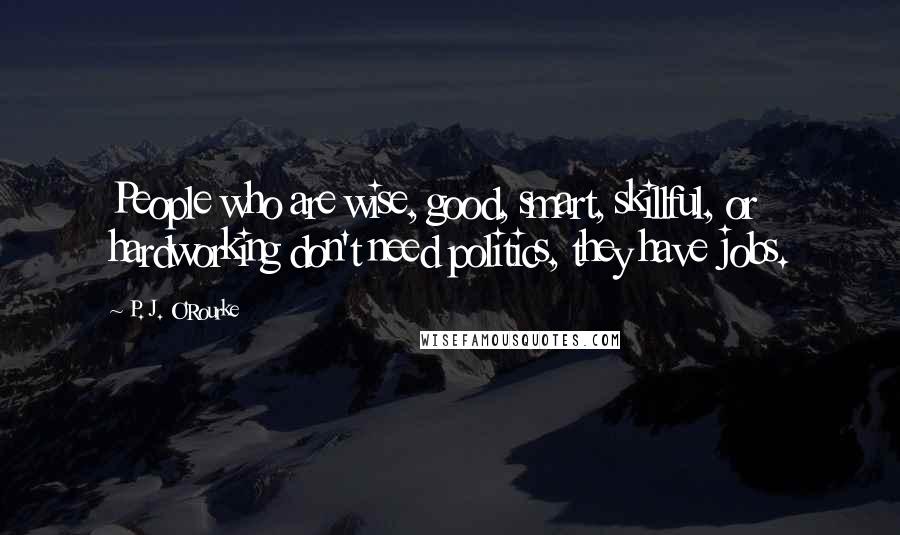 P. J. O'Rourke Quotes: People who are wise, good, smart, skillful, or hardworking don't need politics, they have jobs.