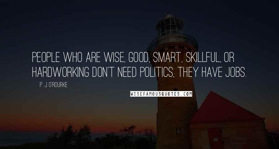 P. J. O'Rourke Quotes: People who are wise, good, smart, skillful, or hardworking don't need politics, they have jobs.