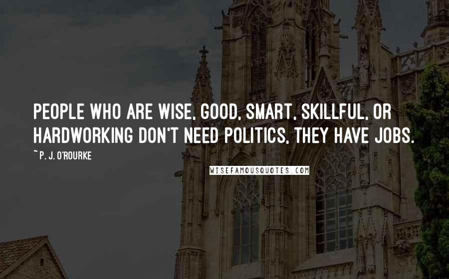 P. J. O'Rourke Quotes: People who are wise, good, smart, skillful, or hardworking don't need politics, they have jobs.