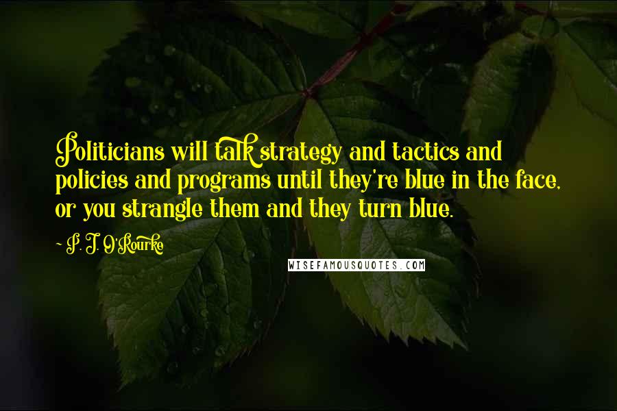 P. J. O'Rourke Quotes: Politicians will talk strategy and tactics and policies and programs until they're blue in the face, or you strangle them and they turn blue.