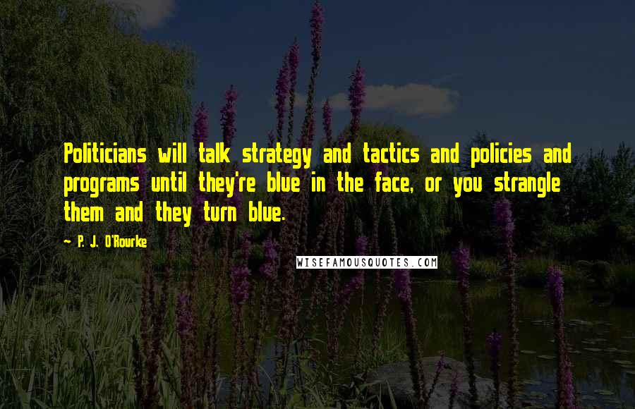 P. J. O'Rourke Quotes: Politicians will talk strategy and tactics and policies and programs until they're blue in the face, or you strangle them and they turn blue.