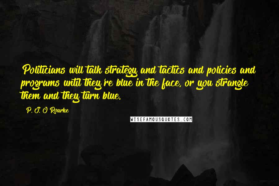 P. J. O'Rourke Quotes: Politicians will talk strategy and tactics and policies and programs until they're blue in the face, or you strangle them and they turn blue.