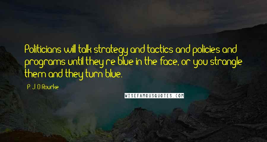 P. J. O'Rourke Quotes: Politicians will talk strategy and tactics and policies and programs until they're blue in the face, or you strangle them and they turn blue.