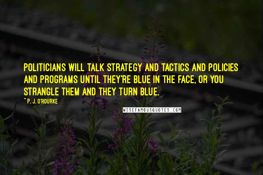 P. J. O'Rourke Quotes: Politicians will talk strategy and tactics and policies and programs until they're blue in the face, or you strangle them and they turn blue.