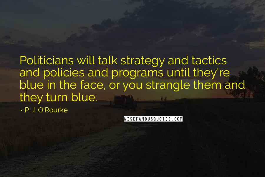 P. J. O'Rourke Quotes: Politicians will talk strategy and tactics and policies and programs until they're blue in the face, or you strangle them and they turn blue.