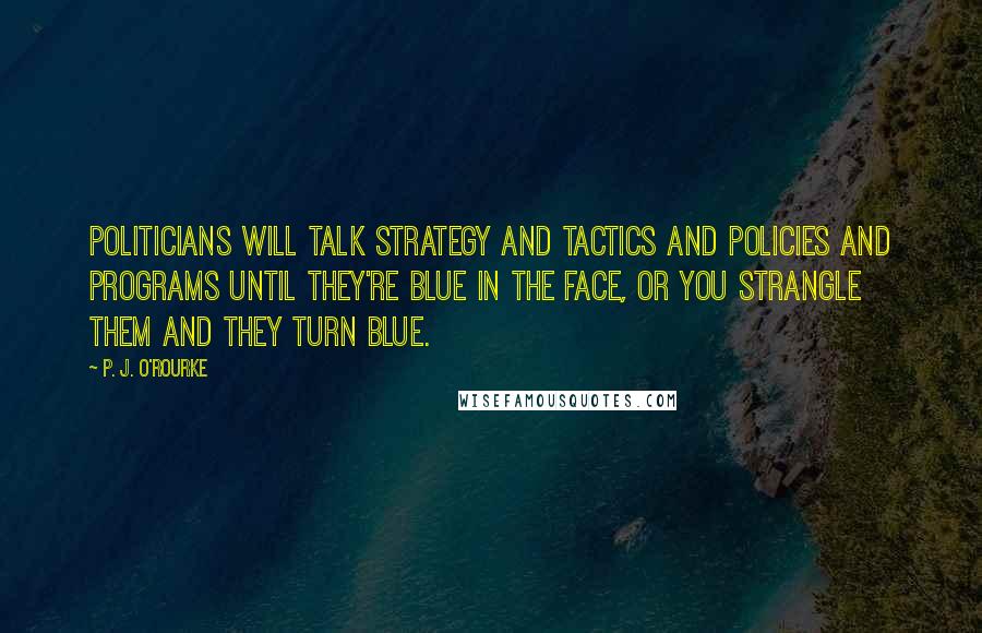 P. J. O'Rourke Quotes: Politicians will talk strategy and tactics and policies and programs until they're blue in the face, or you strangle them and they turn blue.