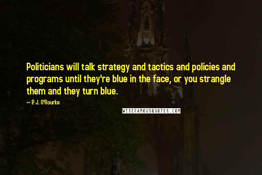 P. J. O'Rourke Quotes: Politicians will talk strategy and tactics and policies and programs until they're blue in the face, or you strangle them and they turn blue.