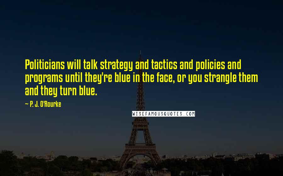 P. J. O'Rourke Quotes: Politicians will talk strategy and tactics and policies and programs until they're blue in the face, or you strangle them and they turn blue.