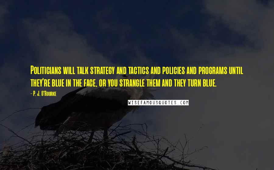 P. J. O'Rourke Quotes: Politicians will talk strategy and tactics and policies and programs until they're blue in the face, or you strangle them and they turn blue.