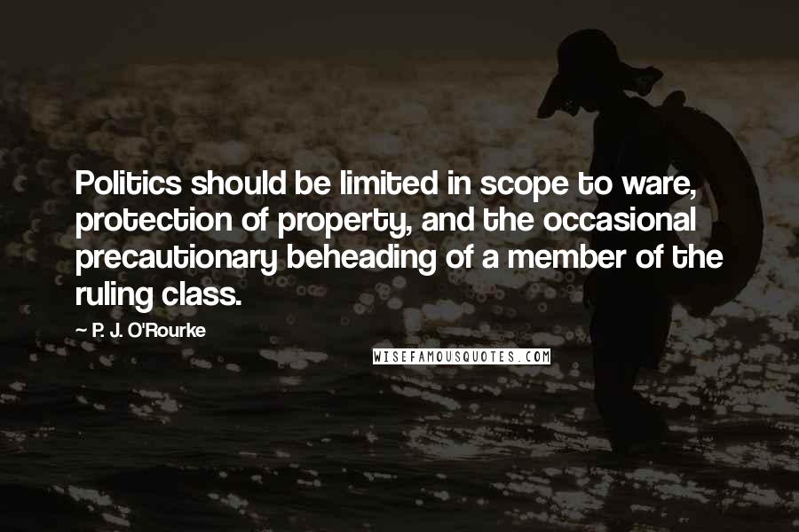 P. J. O'Rourke Quotes: Politics should be limited in scope to ware, protection of property, and the occasional precautionary beheading of a member of the ruling class.