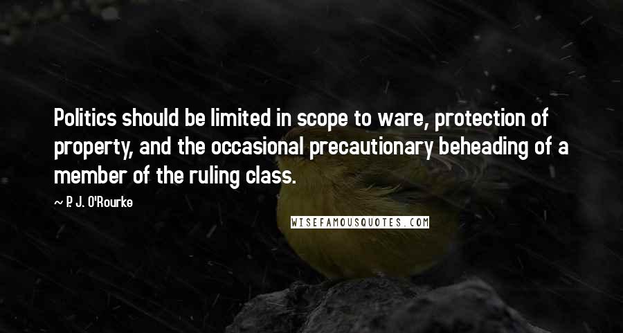 P. J. O'Rourke Quotes: Politics should be limited in scope to ware, protection of property, and the occasional precautionary beheading of a member of the ruling class.