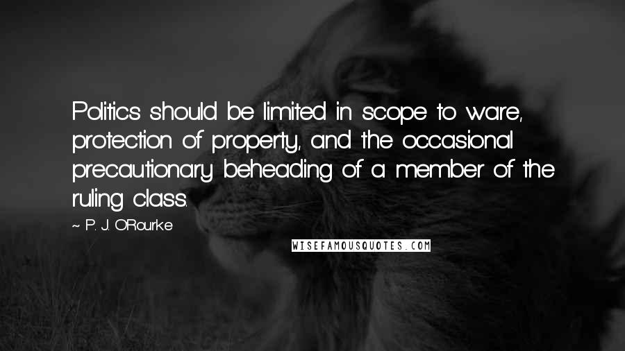 P. J. O'Rourke Quotes: Politics should be limited in scope to ware, protection of property, and the occasional precautionary beheading of a member of the ruling class.