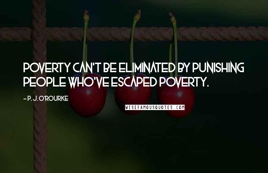 P. J. O'Rourke Quotes: Poverty can't be eliminated by punishing people who've escaped poverty.