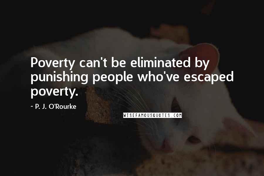 P. J. O'Rourke Quotes: Poverty can't be eliminated by punishing people who've escaped poverty.