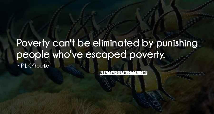 P. J. O'Rourke Quotes: Poverty can't be eliminated by punishing people who've escaped poverty.