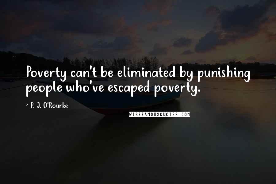 P. J. O'Rourke Quotes: Poverty can't be eliminated by punishing people who've escaped poverty.