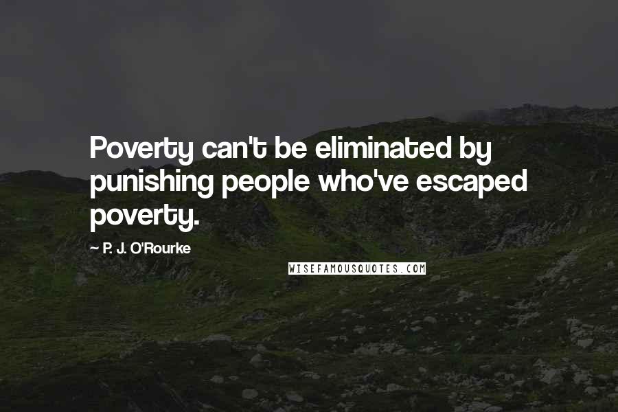P. J. O'Rourke Quotes: Poverty can't be eliminated by punishing people who've escaped poverty.