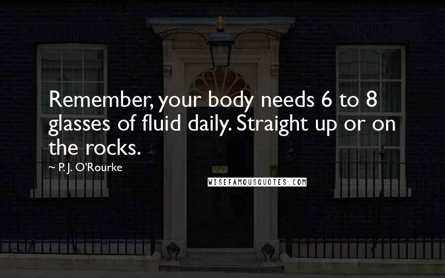 P. J. O'Rourke Quotes: Remember, your body needs 6 to 8 glasses of fluid daily. Straight up or on the rocks.